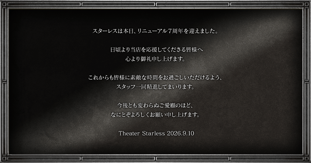 スターレスは本日、リニューアル7周年を迎えました。日頃より当店を応援してくださる皆様へ心より御礼申し上げます。これからも皆様に素敵な時間をお過ごしいただけるよう、スタッフ一同精進してまいります。今後とも変わらぬご愛顧のほど、なにとぞよろしくお願い申し上げます。Theater Starless 2026.9.10
